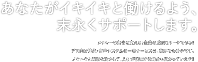 あなたがイキイキと働けるよう、末永くサポートします。メジャーな舞台を支える！企業の成長をリードできる！プロ向け映像・音声システムの一貫サービスは、業界でも希少です。ノウハウと実績を活かして、人材が活躍する舞台も広がっています！